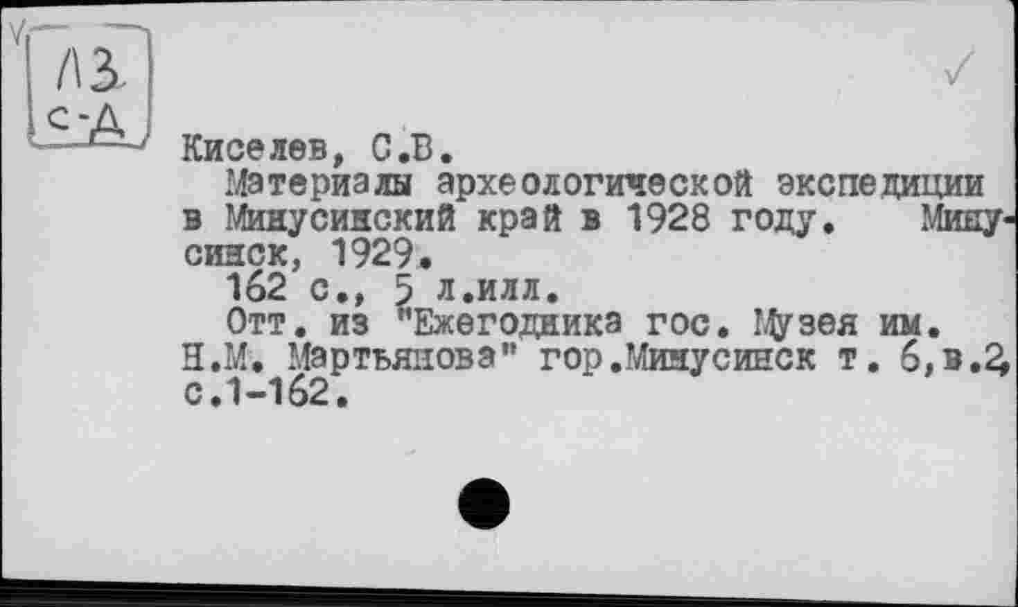 ﻿/\3
СА.
Киселев, С.В.
Материалы археологической экспедиции в Минусинский край в 1928 году. Минусинск, 1929.
162 с., 5 л.илл.
Отт. из "Ежегодника гос. Цузея им.
Н.М. Мартьянова" гор.Минусинск т. 6,в.£ с.1-162.